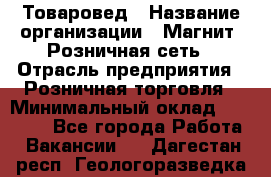 Товаровед › Название организации ­ Магнит, Розничная сеть › Отрасль предприятия ­ Розничная торговля › Минимальный оклад ­ 27 500 - Все города Работа » Вакансии   . Дагестан респ.,Геологоразведка п.